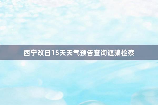 西宁改日15天天气预告查询诓骗检察